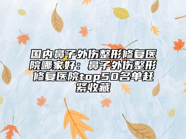 国内鼻子外伤整形修复医院哪家好：鼻子外伤整形修复医院top50名单赶紧收藏