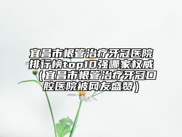 宜昌市根管治疗牙冠医院排行榜top10强哪家权威（宜昌市根管治疗牙冠口腔医院被网友盛赞）