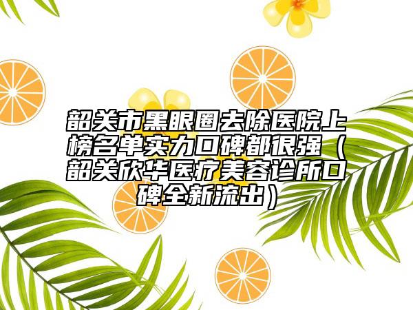 韶关市黑眼圈去除医院上榜名单实力口碑都很强（韶关欣华医疗美容诊所口碑全新流出）