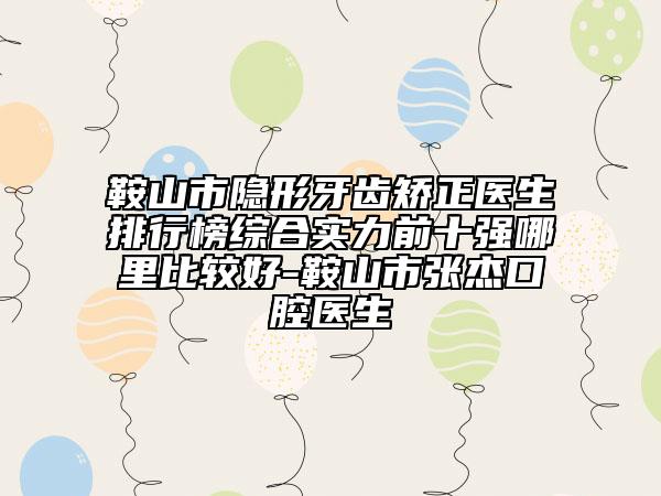 鞍山市隐形牙齿矫正医生排行榜综合实力前十强哪里比较好-鞍山市张杰口腔医生