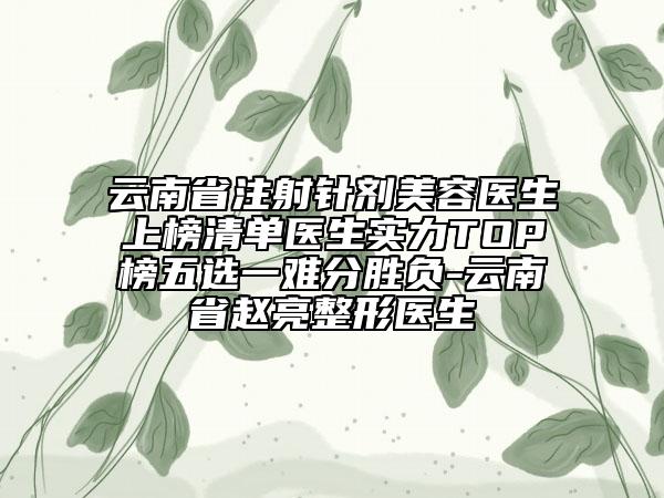 云南省注射针剂美容医生上榜清单医生实力TOP榜五选一难分胜负-云南省赵亮整形医生