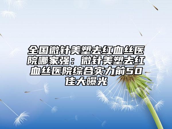 全国微针美塑去红血丝医院哪家强：微针美塑去红血丝医院综合实力前50佳大曝光