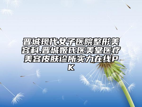 晋城现代女子医院整形美容科,晋城姬氏医美堂医疗美容皮肤诊所实力在线PK