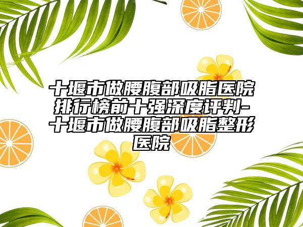 十堰市做腰腹部吸脂医院排行榜前十强深度评判-十堰市做腰腹部吸脂整形医院