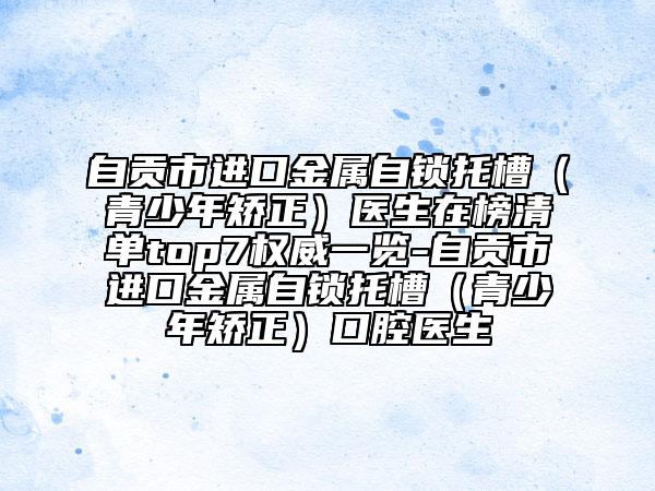 自贡市进口金属自锁托槽（青少年矫正）医生在榜清单top7权威一览-自贡市进口金属自锁托槽（青少年矫正）口腔医生