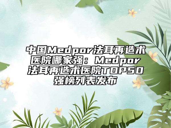 中国Medpor法耳再造术医院哪家强：Medpor法耳再造术医院TOP50强榜列表发布