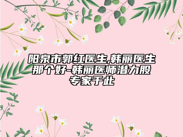 阳泉市郭红医生,韩丽医生那个好-韩丽医师潜力股专家于此