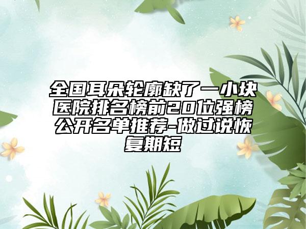 全国耳朵轮廓缺了一小块医院排名榜前20位强榜公开名单推荐-做过说恢复期短