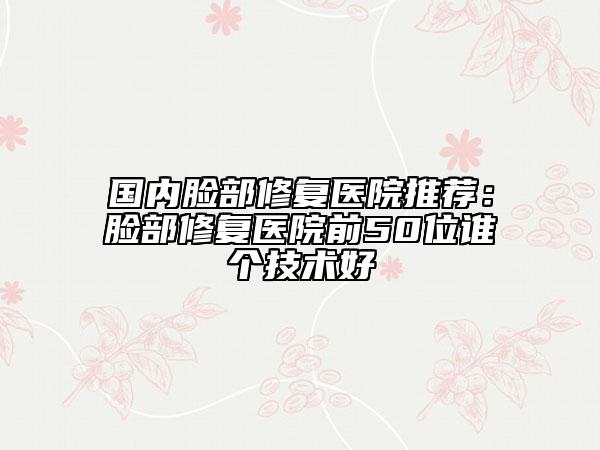 国内脸部修复医院推荐：脸部修复医院前50位谁个技术好