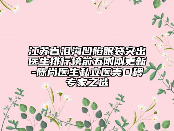 江苏省泪沟凹陷眼袋突出医生排行榜前五刚刚更新-陈尚医生私立医美口碑专家之选