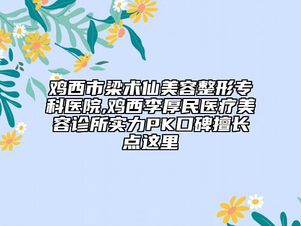 鸡西市梁术仙美容整形专科医院,鸡西李厚民医疗美容诊所实力PK口碑擅长点这里