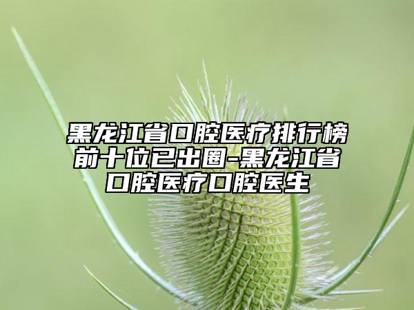 黑龙江省口腔医疗排行榜前十位已出圈-黑龙江省口腔医疗口腔医生