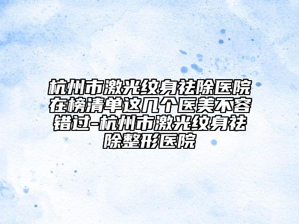 杭州市激光纹身祛除医院在榜清单这几个医美不容错过-杭州市激光纹身祛除整形医院