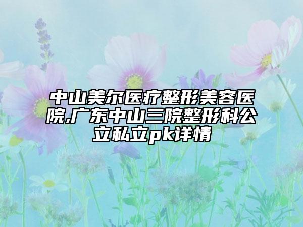 中山美尔医疗整形美容医院,广东中山三院整形科公立私立pk详情