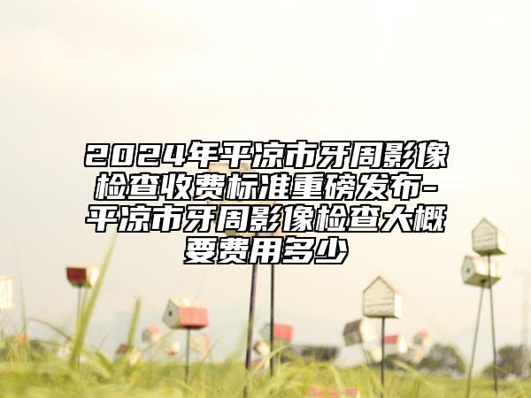 2024年平凉市牙周影像检查收费标准重磅发布-平凉市牙周影像检查大概要费用多少