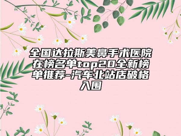 全国达拉斯美鼻手术医院在榜名单top20全新榜单推荐-汽车北站店破格入围