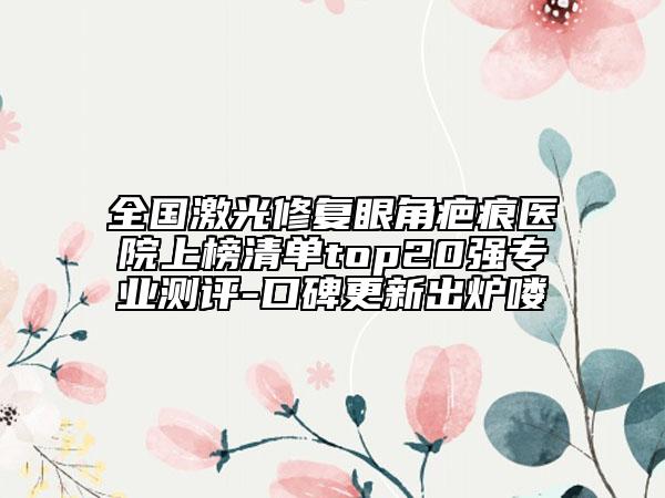 全国激光修复眼角疤痕医院上榜清单top20强专业测评-口碑更新出炉喽