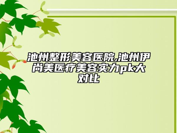 池州整形美容医院,池州伊尚美医疗美容实力pk大对比