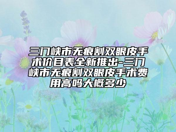 三门峡市无痕割双眼皮手术价目表全新推出-三门峡市无痕割双眼皮手术费用高吗大概多少