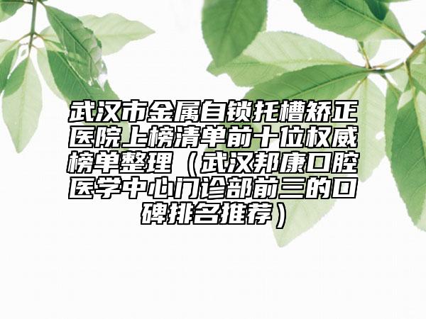 武汉市金属自锁托槽矫正医院上榜清单前十位权威榜单整理（武汉邦康口腔医学中心门诊部前三的口碑排名推荐）