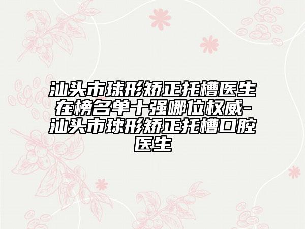 汕头市球形矫正托槽医生在榜名单十强哪位权威-汕头市球形矫正托槽口腔医生