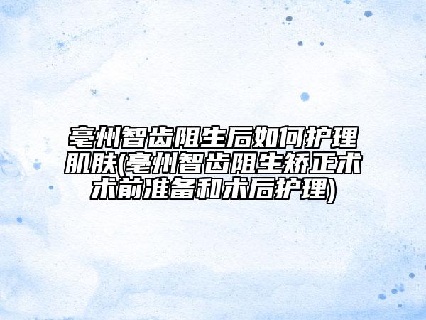 亳州智齿阻生后如何护理肌肤(亳州智齿阻生矫正术术前准备和术后护理)