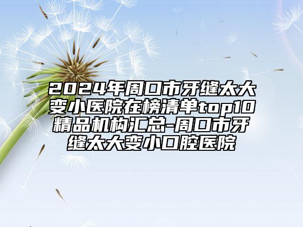 2024年周口市牙缝太大变小医院在榜清单top10精品机构汇总-周口市牙缝太大变小口腔医院