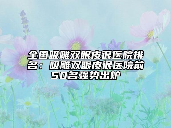 全国吸雕双眼皮很医院排名：吸雕双眼皮很医院前50名强势出炉