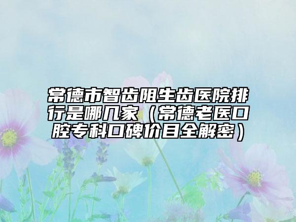 常德市智齿阻生齿医院排行是哪几家（常德老医口腔专科口碑价目全解密）