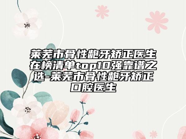 莱芜市骨性龅牙矫正医生在榜清单top10强靠谱之选-莱芜市骨性龅牙矫正口腔医生