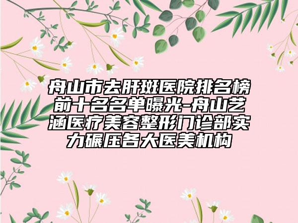 舟山市去肝斑医院排名榜前十名名单曝光-舟山艺涵医疗美容整形门诊部实力碾压各大医美机构