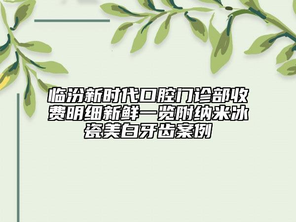 临汾新时代口腔门诊部收费明细新鲜一览附纳米冰瓷美白牙齿案例