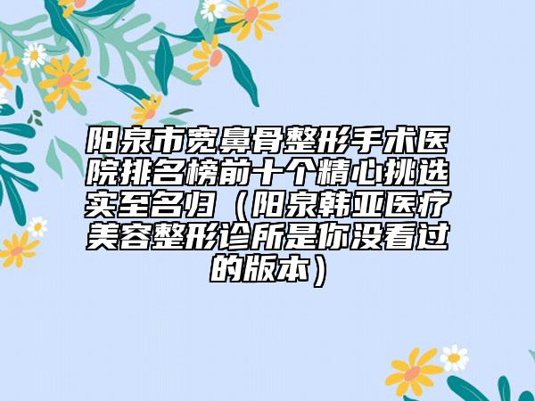 阳泉市宽鼻骨整形手术医院排名榜前十个精心挑选实至名归（阳泉韩亚医疗美容整形诊所是你没看过的版本）