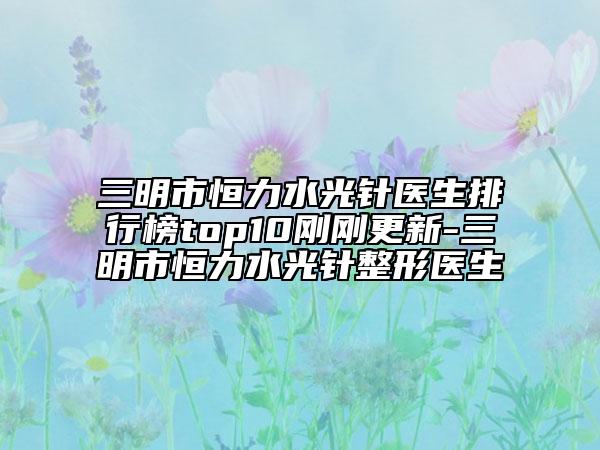 三明市恒力水光针医生排行榜top10刚刚更新-三明市恒力水光针整形医生