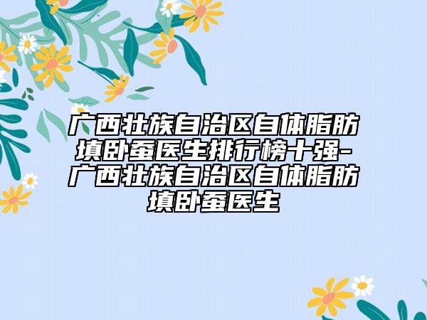 广西壮族自治区自体脂肪填卧蚕医生排行榜十强-广西壮族自治区自体脂肪填卧蚕医生