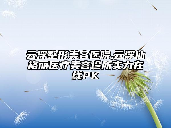 云浮整形美容医院,云浮仙格丽医疗美容诊所实力在线PK