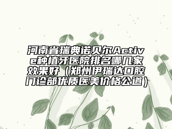 河南省瑞典诺贝尔Active种植牙医院排名哪几家效果好（郑州伊瑞达口腔门诊部优质医美价格公道）