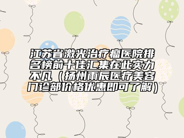 江苏省激光治疗瘤医院排名榜前十佳汇集在此实力不凡（扬州雨辰医疗美容门诊部价格优惠即可了解）