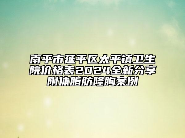 南平市延平区太平镇卫生院价格表2024全新分享附体脂肪隆胸案例