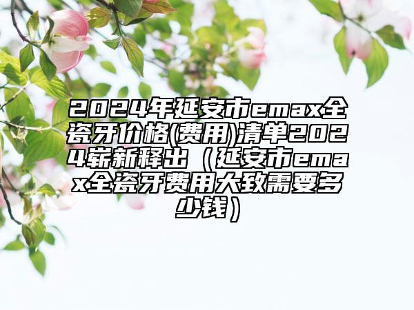 2024年延安市emax全瓷牙价格(费用)清单2024崭新释出（延安市emax全瓷牙费用大致需要多少钱）