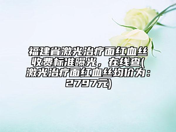 福建省激光治疗面红血丝收费标准曝光，在线查(激光治疗面红血丝均价为：2797元)