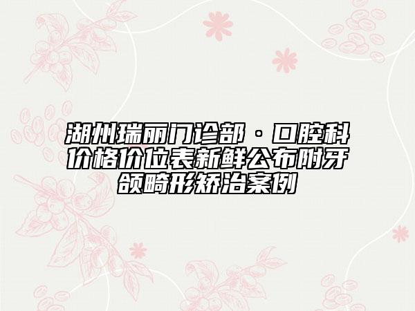 湖州瑞丽门诊部·口腔科价格价位表新鲜公布附牙颌畸形矫治案例