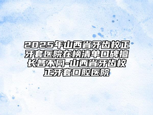 2025年山西省牙齿校正牙套医院在榜清单口碑擅长各不同-山西省牙齿校正牙套口腔医院