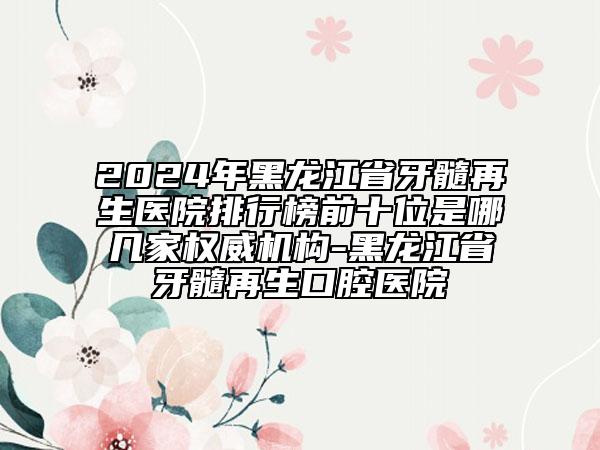 2024年黑龙江省牙髓再生医院排行榜前十位是哪几家权威机构-黑龙江省牙髓再生口腔医院