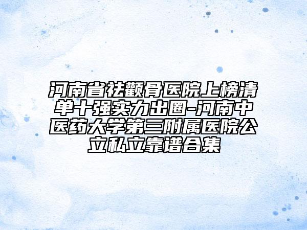 河南省祛颧骨医院上榜清单十强实力出圈-河南中医药大学第三附属医院公立私立靠谱合集