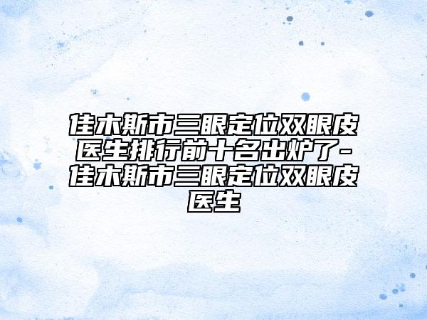 佳木斯市三眼定位双眼皮医生排行前十名出炉了-佳木斯市三眼定位双眼皮医生