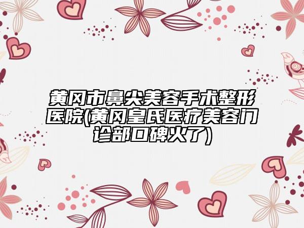 黄冈市鼻尖美容手术整形医院(黄冈皇氏医疗美容门诊部口碑火了)