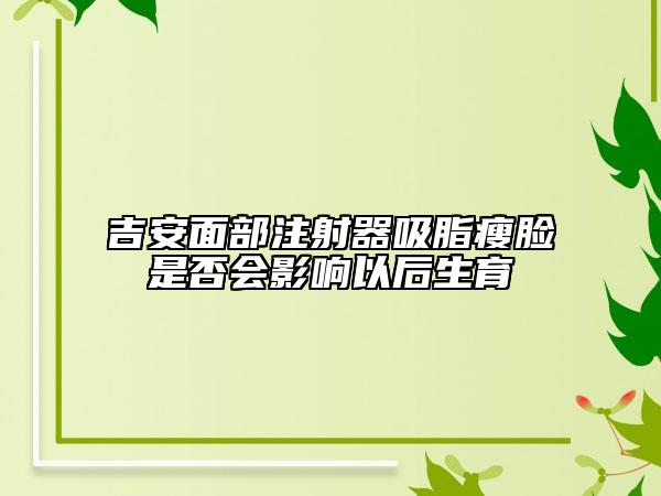 吉安面部注射器吸脂瘦脸是否会影响以后生育