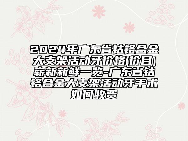 2024年广东省钴铬合金大支架活动牙价格(价目)崭新新鲜一览-广东省钴铬合金大支架活动牙手术如何收费