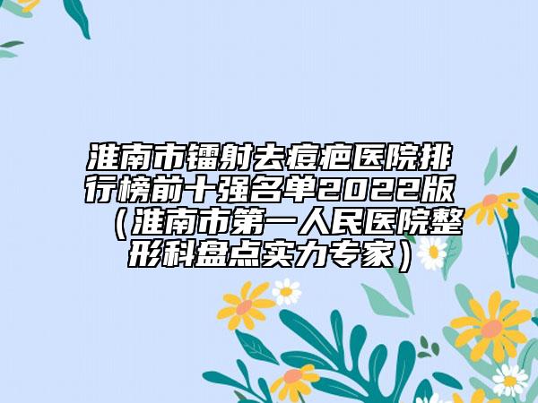 淮南市镭射去痘疤医院排行榜前十强名单2022版（淮南市第一人民医院整形科盘点实力专家）